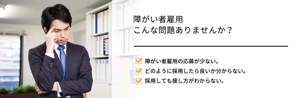 障がい者雇用 こんな問題ありませんか? 障がい者雇用の応募が少ない。どのように採用したら良いか分からない。採用しても接し方がわからない。